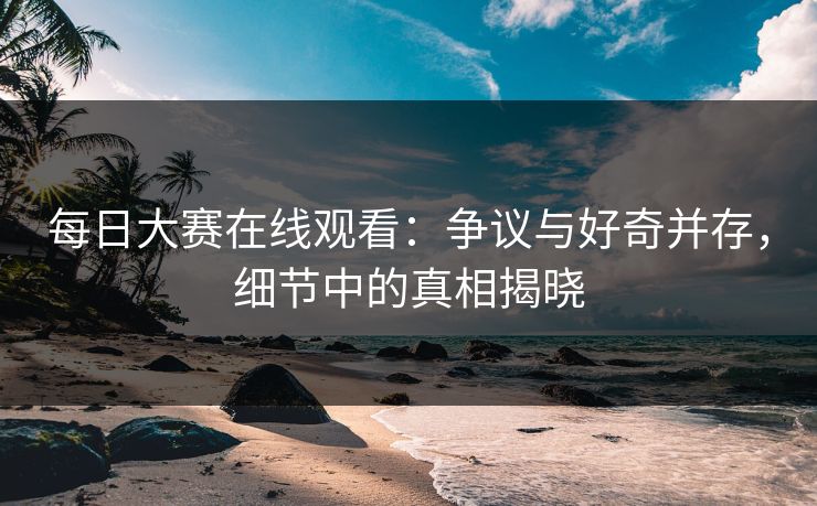 每日大赛在线观看：争议与好奇并存，细节中的真相揭晓