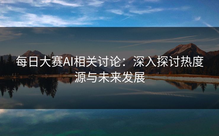 每日大赛AI相关讨论:深入探讨热度源与未来发展 每日大赛AI相关讨论:深入探讨热度源与未来发展