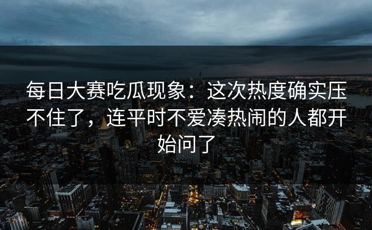 每日大赛吃瓜现象:这次热度确实压不住了,连平时不爱凑热闹的人都开始问了