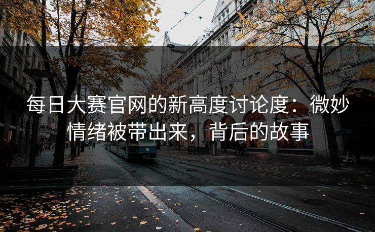 每日大赛官网的新高度讨论度:微妙情绪被带出来,背后的故事
