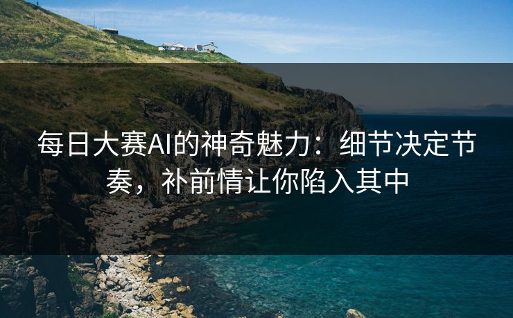 每日大赛AI的神奇魅力:细节决定节奏,补前情让你陷入其中 每日大赛AI的神奇魅力:细节决定节奏,补前情让你陷入其中