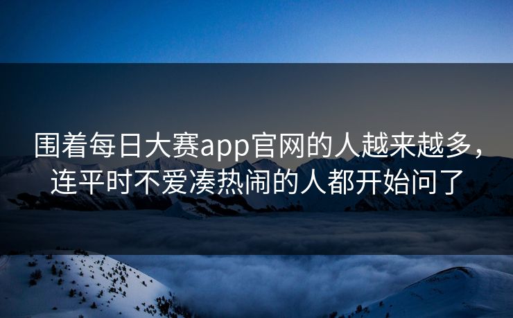 围着每日大赛app官网的人越来越多,连平时不爱凑热闹的人都开始问了 围着每日大赛app官网的人越来越多,连平时不爱凑热闹的人都开始问了