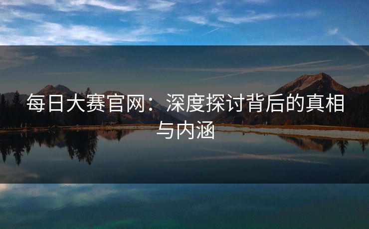 每日大赛官网:深度探讨背后的真相与内涵 每日大赛官网:深度探讨背后的真相与内涵