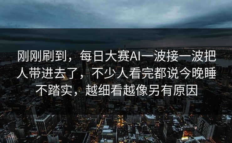 刚刚刷到,每日大赛AI一波接一波把人带进去了,不少人看完都说今晚睡不踏实,越细看越像另有原因 刚刚刷到,每日大赛AI一波接一波把人带进去了,不少人看完都说今晚睡不踏实,越细看越像另有原因