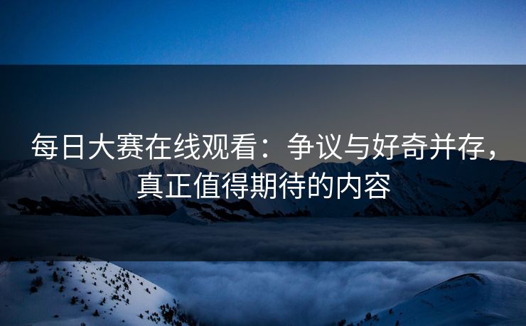 每日大赛在线观看:争议与好奇并存,真正值得期待的内容 每日大赛在线观看:争议与好奇并存,真正值得期待的内容