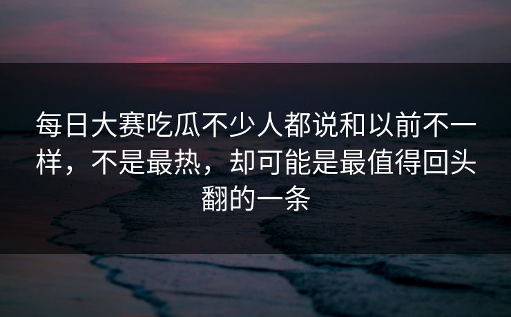 每日大赛吃瓜不少人都说和以前不一样,不是最热,却可能是最值得回头翻的一条 每日大赛吃瓜不少人都说和以前不一样,不是最热,却可能是最值得回头翻的一条