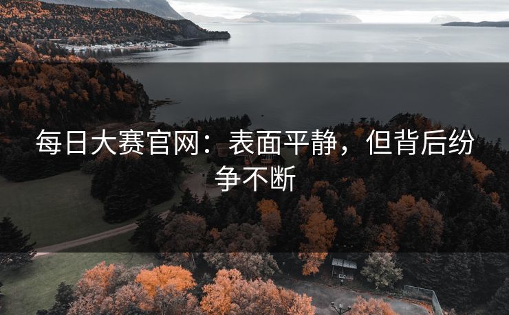每日大赛官网:表面平静,但背后纷争不断 每日大赛官网:表面平静,但背后纷争不断