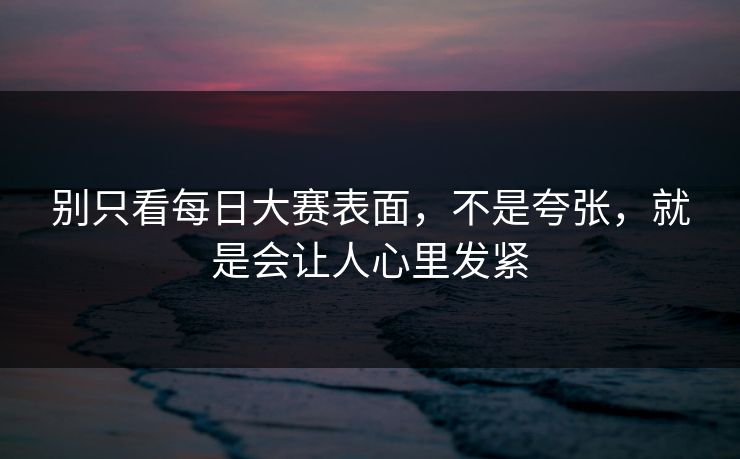 别只看每日大赛表面,不是夸张,就是会让人心里发紧 别只看每日大赛表面,不是夸张,就是会让人心里发紧