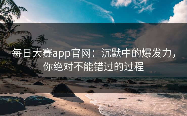 每日大赛app官网:沉默中的爆发力,你绝对不能错过的过程 每日大赛app官网:沉默中的爆发力,你绝对不能错过的过程