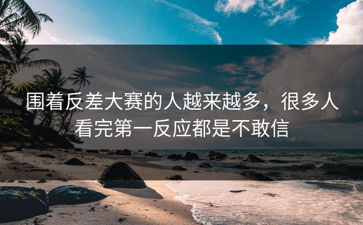 围着反差大赛的人越来越多，很多人看完第一反应都是不敢信