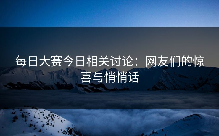 每日大赛今日相关讨论：网友们的惊喜与悄悄话